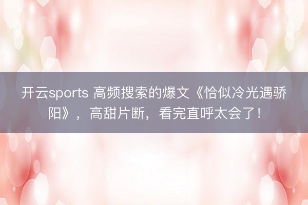 开云sports 高频搜索的爆文《恰似冷光遇骄阳》,高甜片断,看完直呼太会了!