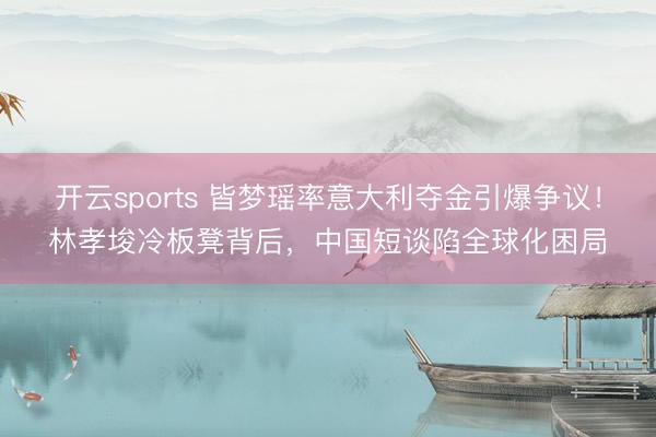 开云sports 皆梦瑶率意大利夺金引爆争议!林孝埈冷板凳背后,中国短谈陷全球化困局