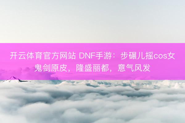 开云体育官方网站 DNF手游：步碾儿摇cos女鬼剑原皮，隆盛丽都，意气风发