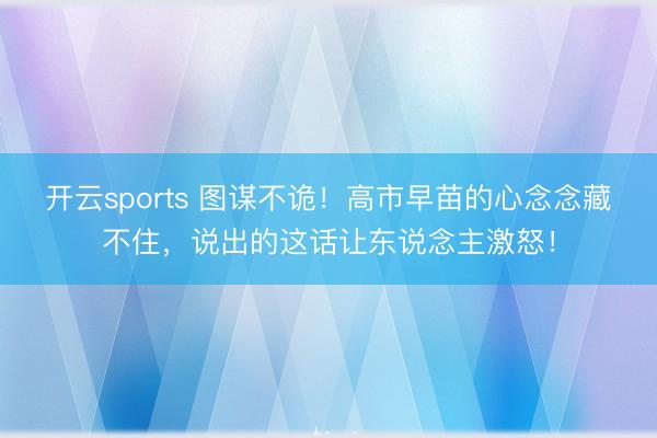 开云sports 图谋不诡！高市早苗的心念念藏不住，说出的这话让东说念主激怒！