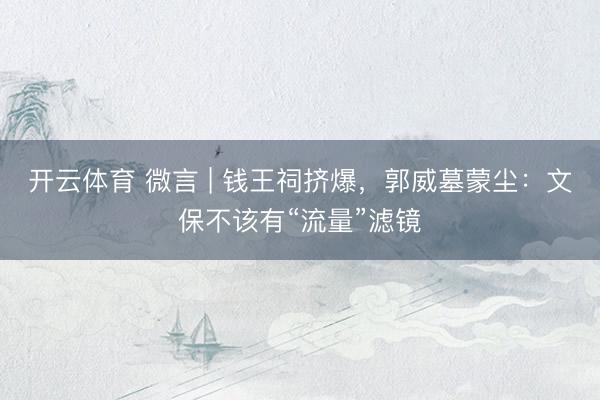 开云体育 微言 | 钱王祠挤爆，郭威墓蒙尘：文保不该有“流量”滤镜
