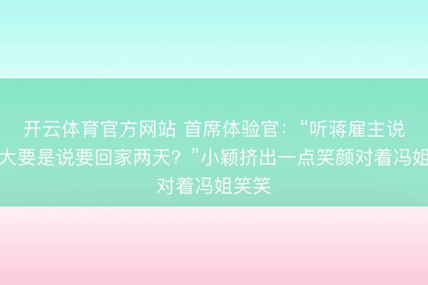 开云体育官方网站 首席体验官：“听蒋雇主说，你大要是说要回家两天？”小颖挤出一点笑颜对着冯姐笑笑