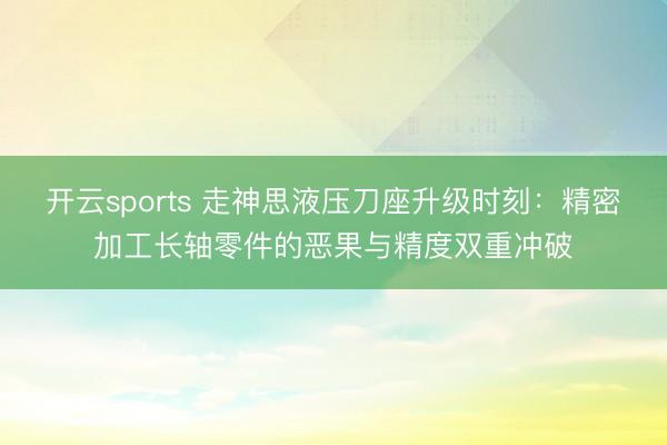 开云sports 走神思液压刀座升级时刻：精密加工长轴零件的恶果与精度双重冲破