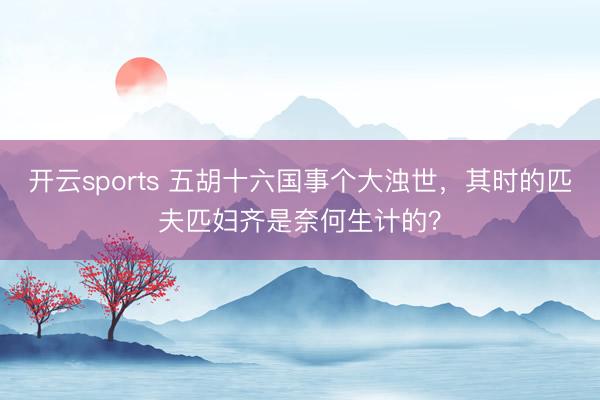开云sports 五胡十六国事个大浊世,其时的匹夫匹妇齐是奈何生计的?