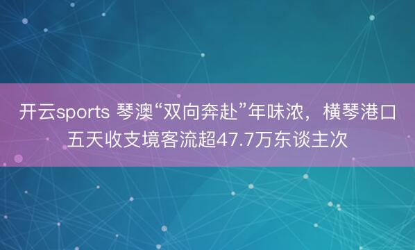 开云sports 琴澳“双向奔赴”年味浓,横琴港口五天收支境客流超47.7万东谈主次