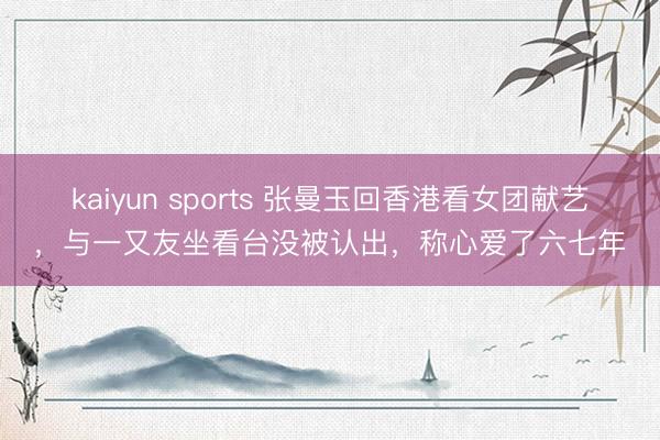 kaiyun sports 张曼玉回香港看女团献艺，与一又友坐看台没被认出，称心爱了六七年
