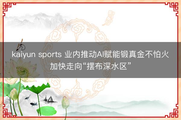 kaiyun sports 业内推动AI赋能锻真金不怕火加快走向“摆布深水区”