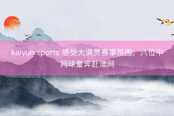 kaiyun sports 感受大满贯赛事氛围,六位中网球童奔赴澳网