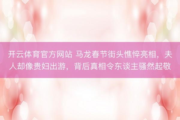 开云体育官方网站 马龙春节街头憔悴亮相，夫人却像贵妇出游，背后真相令东谈主骚然起敬