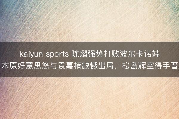 kaiyun sports 陈熠强势打败波尔卡诺娃,木原好意思悠与袁嘉楠缺憾出局,松岛辉空得手晋级