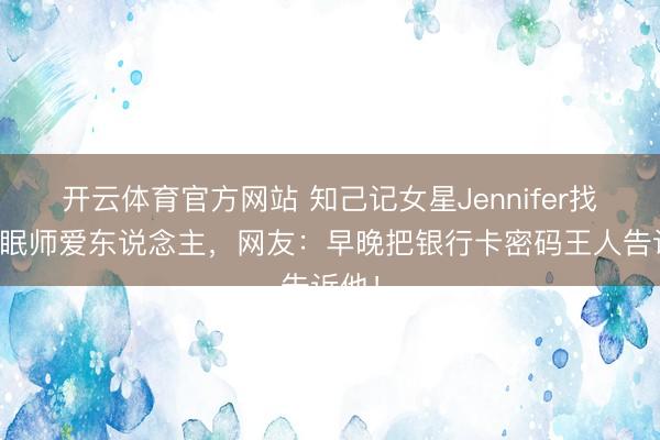 开云体育官方网站 知己记女星Jennifer找了催眠师爱东说念主，网友：早晚把银行卡密码王人告诉他！