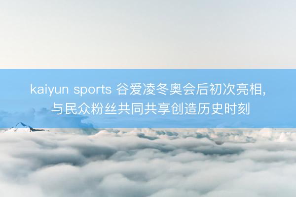 kaiyun sports 谷爱凌冬奥会后初次亮相, 与民众粉丝共同共享创造历史时刻
