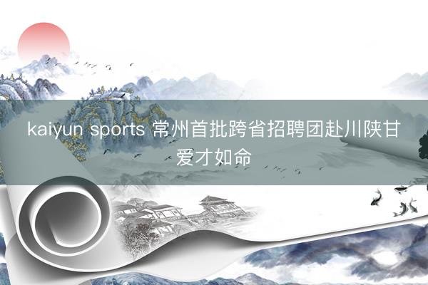 kaiyun sports 常州首批跨省招聘团赴川陕甘爱才如命