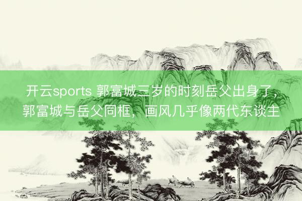 开云sports 郭富城三岁的时刻岳父出身了,郭富城与岳父同框,画风几乎像两代东谈主