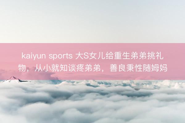 kaiyun sports 大S女儿给重生弟弟挑礼物,从小就知谈疼弟弟,善良秉性随姆妈