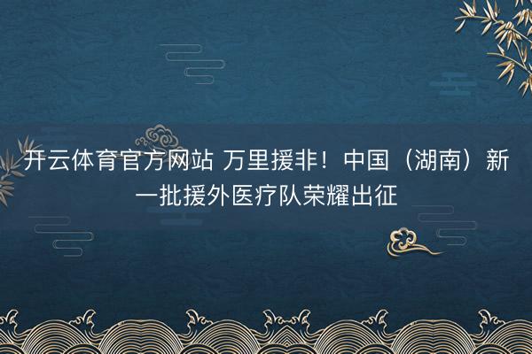 开云体育官方网站 万里援非！中国（湖南）新一批援外医疗队荣耀出征